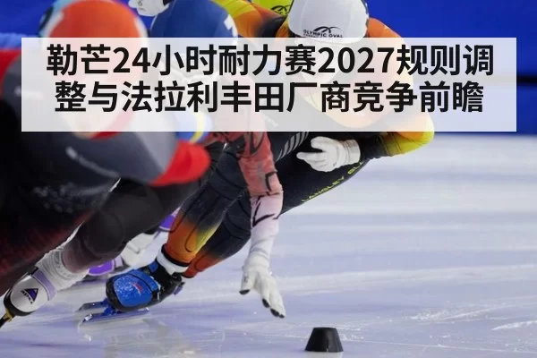 勒芒24小时耐力赛2027规则调整与法拉利丰田厂商竞争前瞻