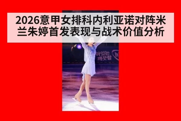 2026意甲女排科内利亚诺对阵米兰朱婷首发表现与战术价值分析