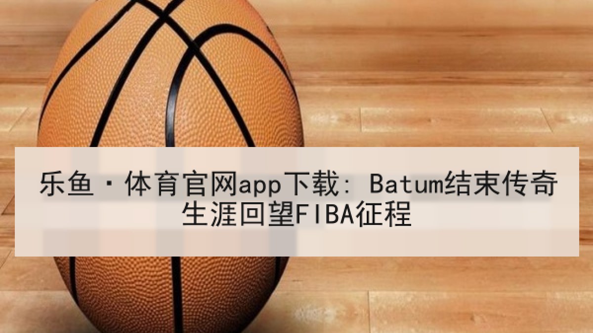 乐鱼·体育官网app下载: Batum结束传奇生涯回望FIBA征程 乐鱼·体育官网app下载: Batum结束传奇生涯回望FIBA征程