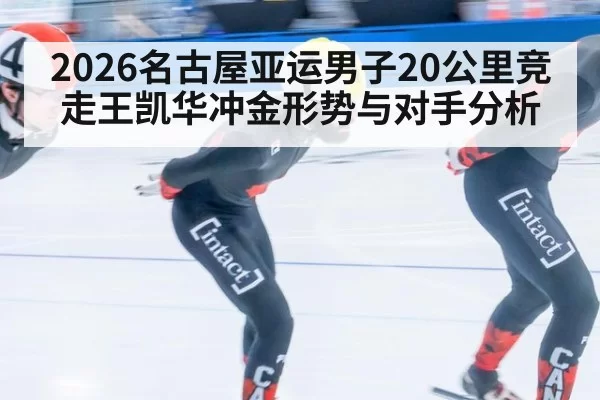 2026名古屋亚运男子20公里竞走王凯华冲金形势与对手分析